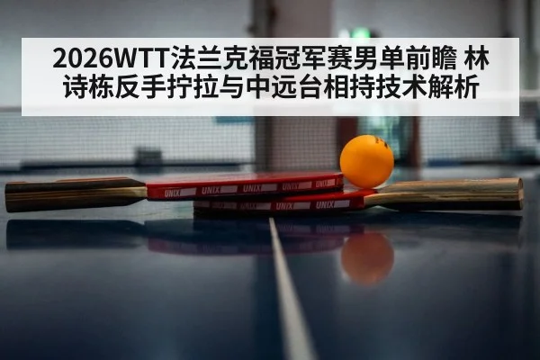 2026WTT法兰克福冠军赛男单前瞻 林诗栋反手拧拉与中远台相持技术解析